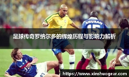 足球传奇罗纳尔多的辉煌历程与影响力解析